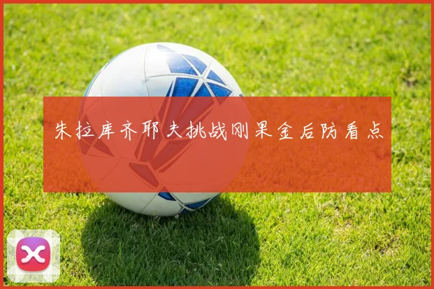 朱拉库齐耶夫挑战刚果金后防看点