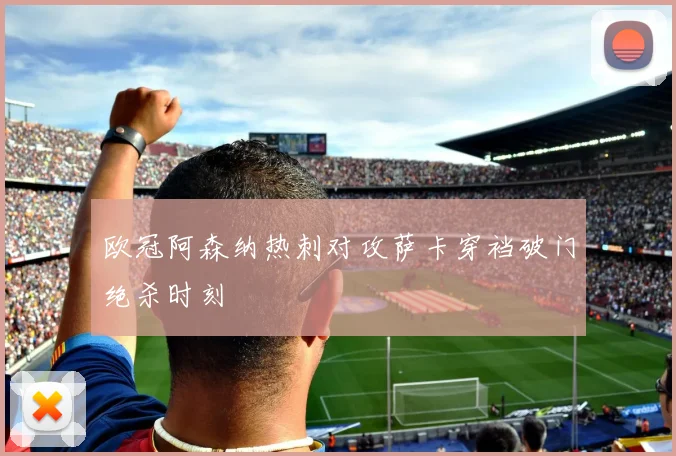 欧冠阿森纳热刺对攻萨卡穿裆破门绝杀时刻