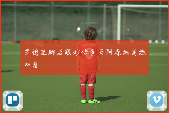 罗德里脚后跟妙传皇马阿森纳高燃回看