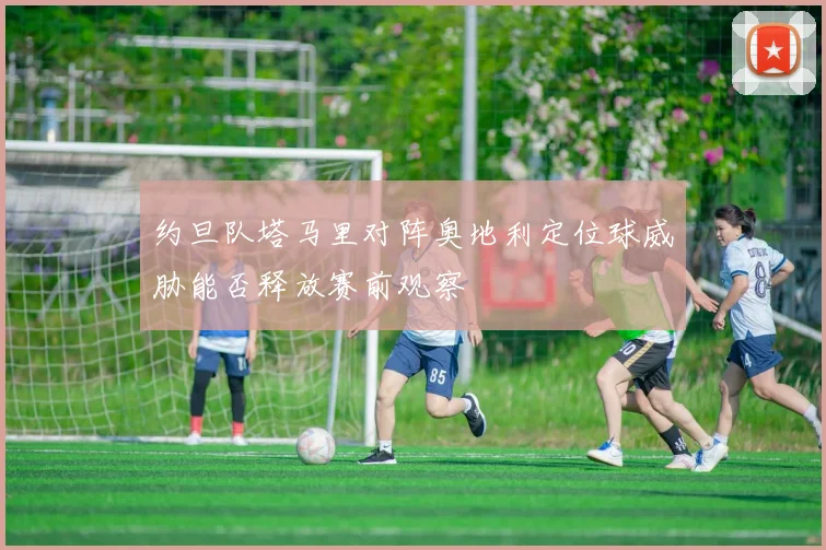 约旦队塔马里对阵奥地利定位球威胁能否释放赛前观察