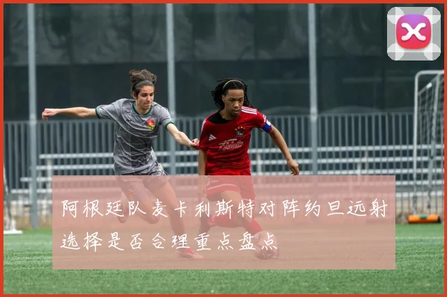 阿根廷队麦卡利斯特对阵约旦远射选择是否合理重点盘点