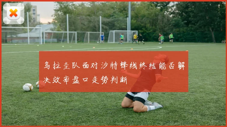 乌拉圭队面对沙特锋线终结能否解决效率盘口走势判断