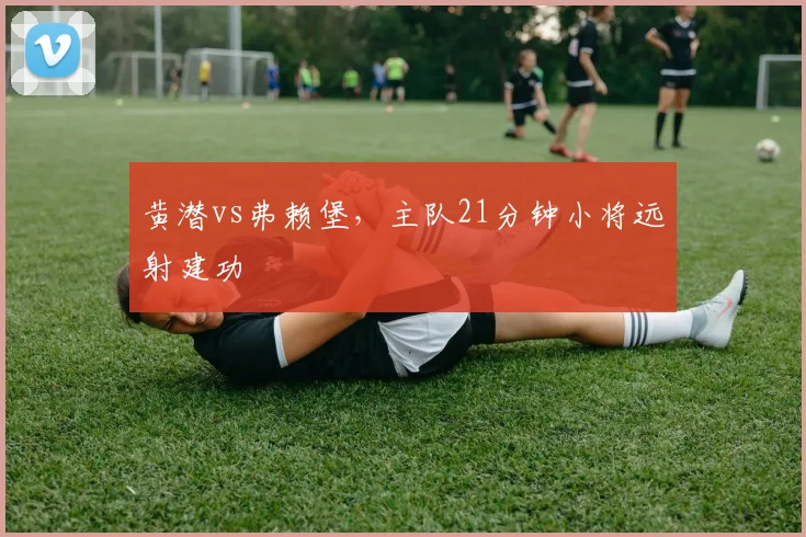 黄潜vs弗赖堡,主队21分钟小将远射建功