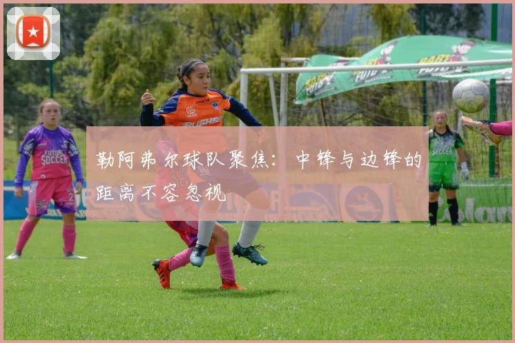 勒阿弗尔球队聚焦:中锋与边锋的距离不容忽视