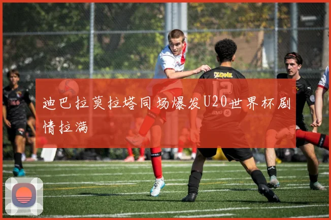 迪巴拉莫拉塔同场爆发U20世界杯剧情拉满