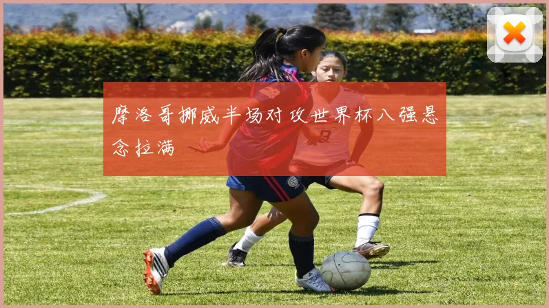 摩洛哥挪威半场对攻世界杯八强悬念拉满