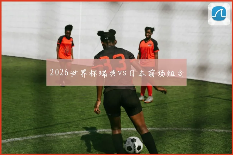 2026世界杯瑞典vs日本前场组合