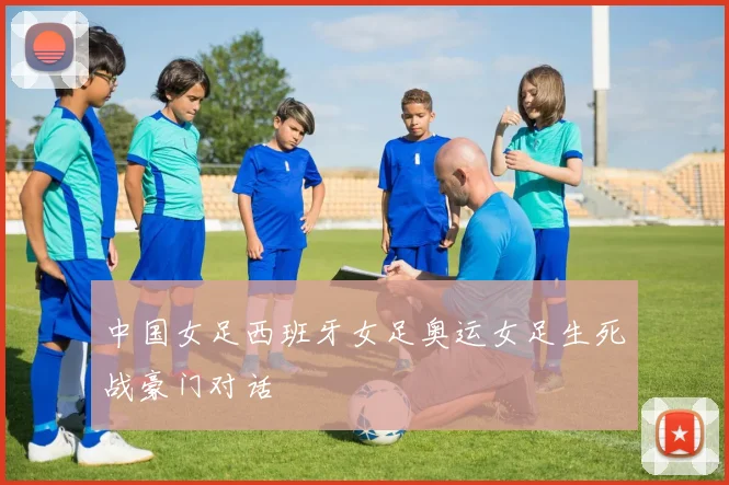 中国女足西班牙女足奥运女足生死战豪门对话