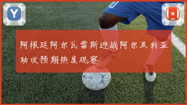 阿根廷阿尔瓦雷斯迎战阿尔及利亚助攻预期热度观察