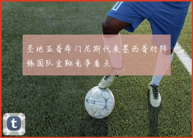 圣地亚哥希门尼斯代表墨西哥对阵韩国队金靴竞争看点