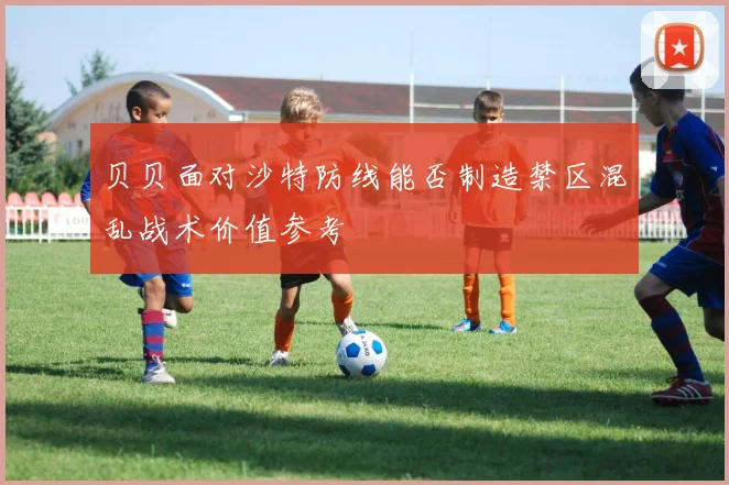 贝贝面对沙特防线能否制造禁区混乱战术价值参考