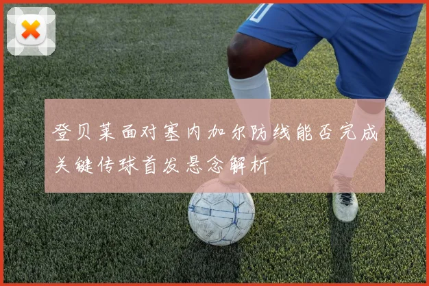登贝莱面对塞内加尔防线能否完成关键传球首发悬念解析