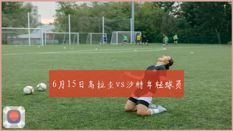 6月15日乌拉圭vs沙特年轻球员