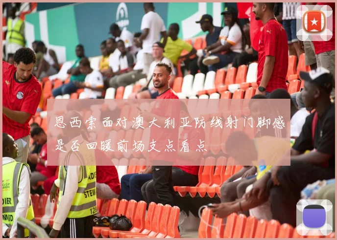 恩西索面对澳大利亚防线射门脚感是否回暖前场支点看点