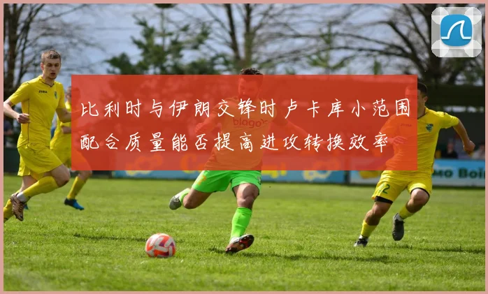 比利时与伊朗交锋时卢卡库小范围配合质量能否提高进攻转换效率