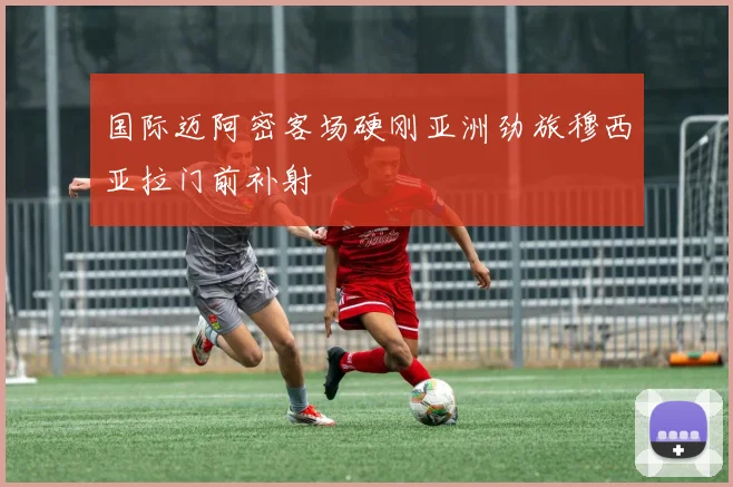 国际迈阿密客场硬刚亚洲劲旅穆西亚拉门前补射