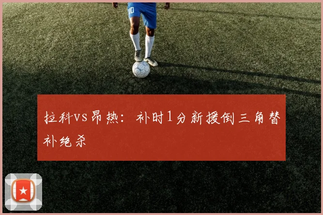 拉科vs昂热:补时1分新援倒三角替补绝杀