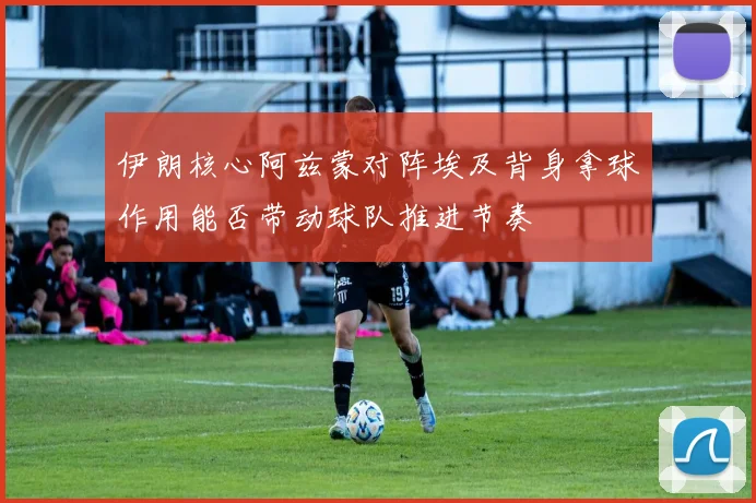 伊朗核心阿兹蒙对阵埃及背身拿球作用能否带动球队推进节奏