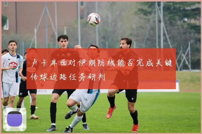 卢卡库面对伊朗防线能否完成关键传球边路任务研判