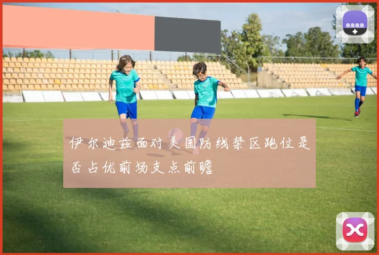 伊尔迪兹面对美国防线禁区跑位是否占优前场支点前瞻