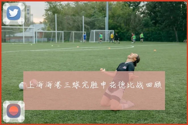 上海海港三球完胜申花德比战回顾