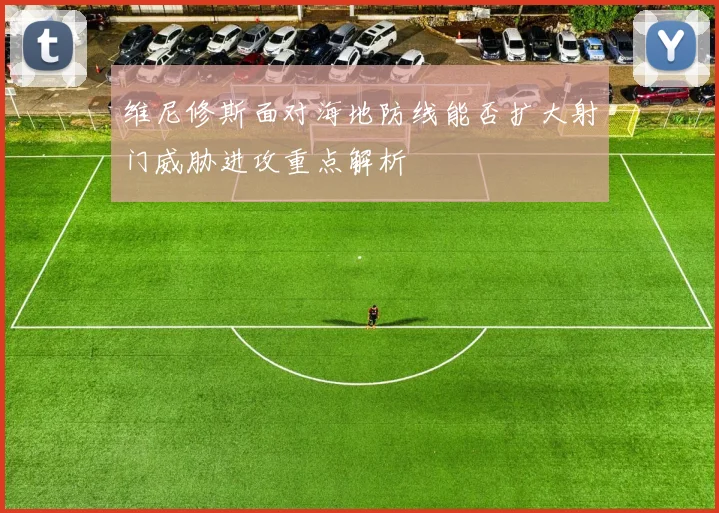 维尼修斯面对海地防线能否扩大射门威胁进攻重点解析