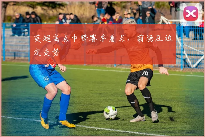 英超高点中锋赛季看点，前场压迫定走势