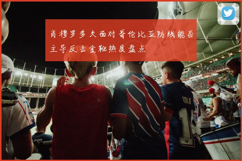 肖穆罗多夫面对哥伦比亚防线能否主导反击金靴热度盘点