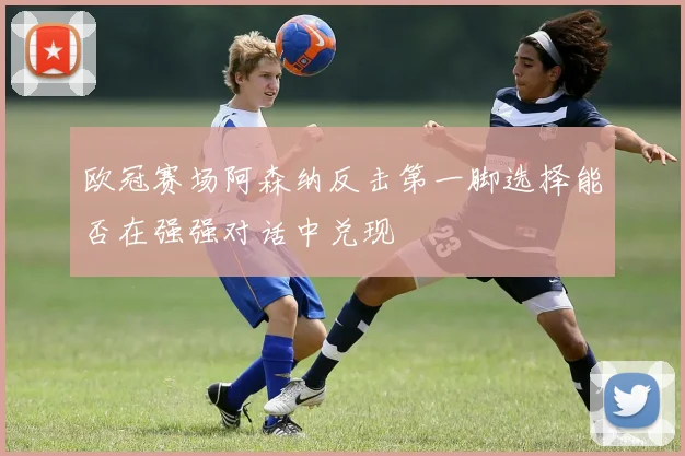 欧冠赛场阿森纳反击第一脚选择能否在强强对话中兑现