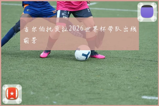 吉尔伯托莫拉2026世界杯带队出线前景
