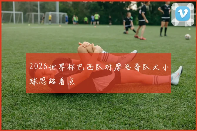 2026世界杯巴西队对摩洛哥队大小球思路看点