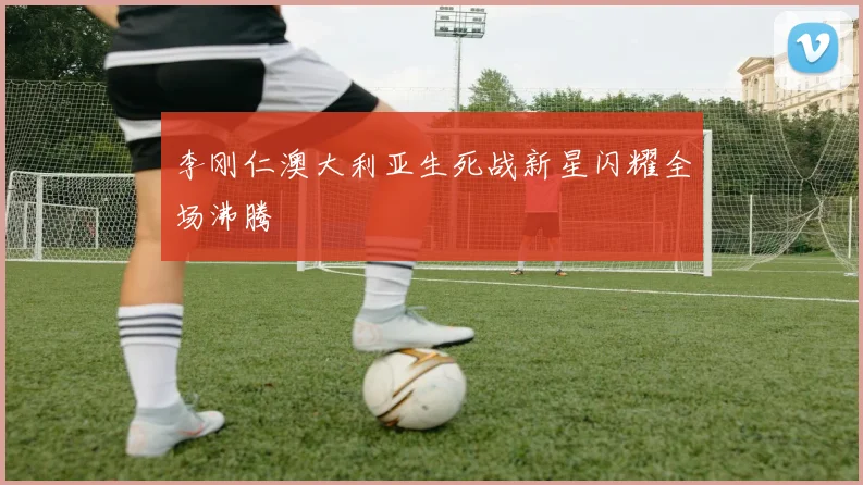 李刚仁澳大利亚生死战新星闪耀全场沸腾
