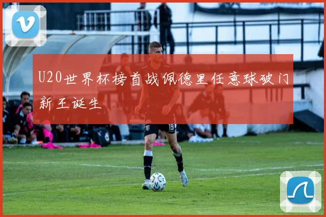 U20世界杯榜首战佩德里任意球破门新王诞生