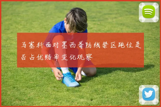 马塞科面对墨西哥防线禁区跑位是否占优赔率变化观察