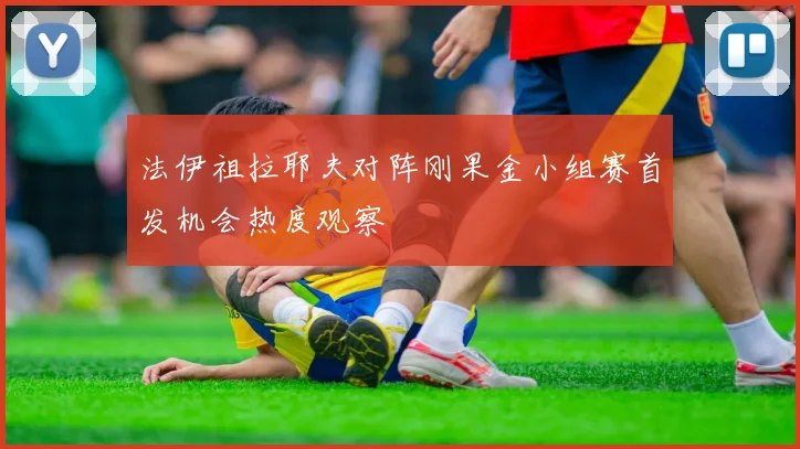 法伊祖拉耶夫对阵刚果金小组赛首发机会热度观察