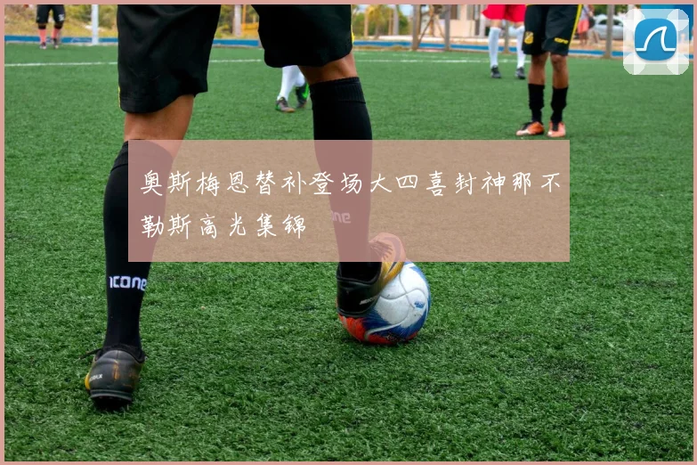 奥斯梅恩替补登场大四喜封神那不勒斯高光集锦