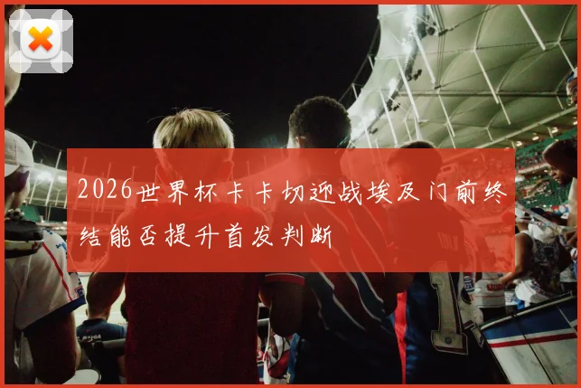2026世界杯卡卡切迎战埃及门前终结能否提升首发判断