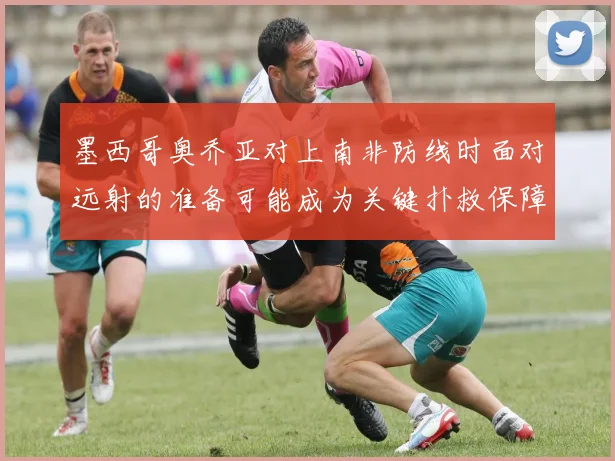 墨西哥奥乔亚对上南非防线时面对远射的准备可能成为关键扑救保障