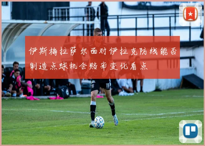 伊斯梅拉萨尔面对伊拉克防线能否制造点球机会赔率变化看点