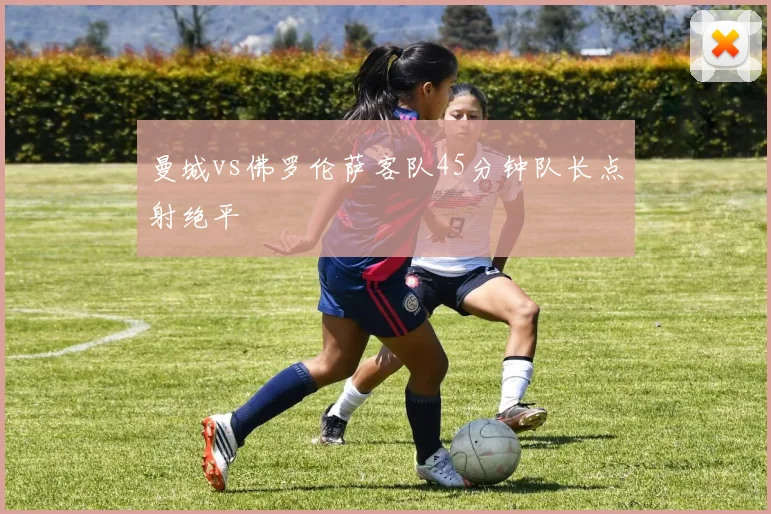 曼城vs佛罗伦萨客队45分钟队长点射绝平