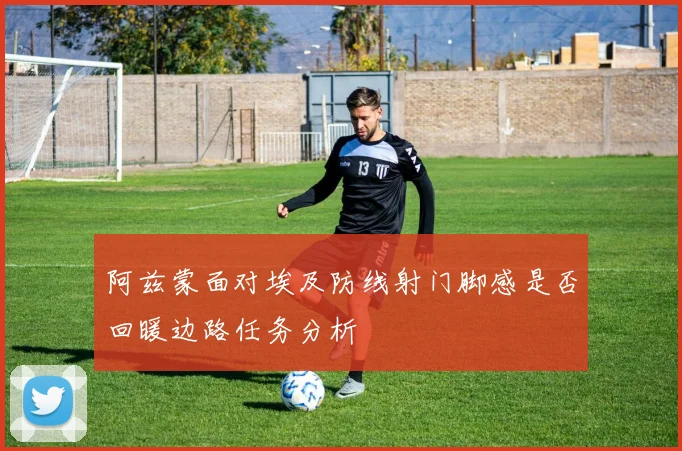 阿兹蒙面对埃及防线射门脚感是否回暖边路任务分析