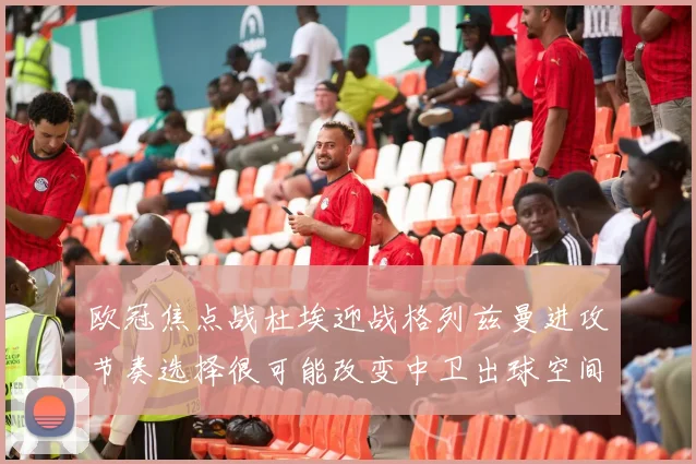 欧冠焦点战杜埃迎战格列兹曼进攻节奏选择很可能改变中卫出球空间