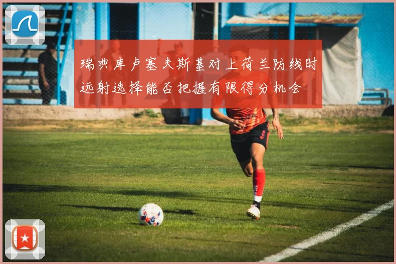 瑞典库卢塞夫斯基对上荷兰防线时远射选择能否把握有限得分机会