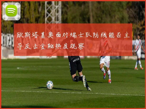 欧斯塔基奥面对瑞士队防线能否主导反击金靴热度观察