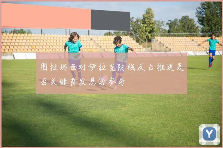 图拉姆面对伊拉克防线反击推进是否关键首发悬念参考