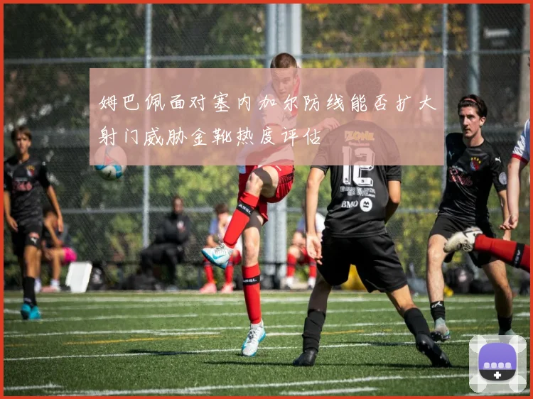 姆巴佩面对塞内加尔防线能否扩大射门威胁金靴热度评估