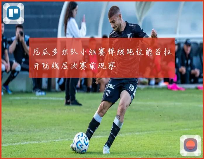 厄瓜多尔队小组赛锋线跑位能否拉开防线层次赛前观察