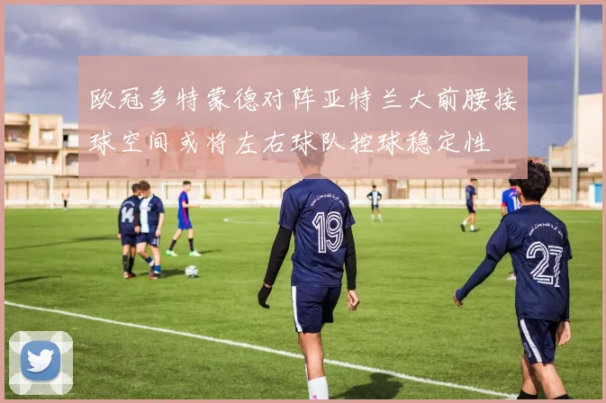 欧冠多特蒙德对阵亚特兰大前腰接球空间或将左右球队控球稳定性