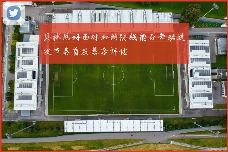 贝林厄姆面对加纳防线能否带动进攻节奏首发悬念评估