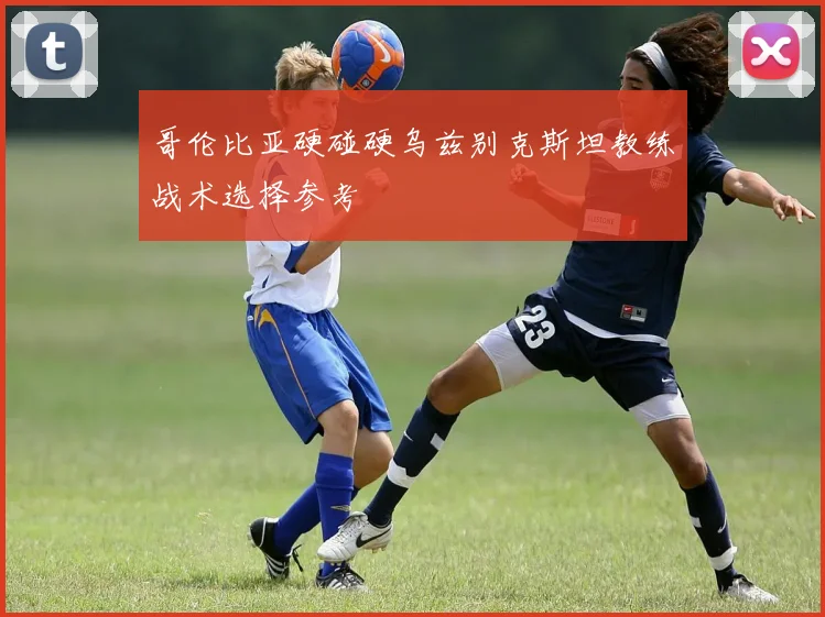 哥伦比亚硬碰硬乌兹别克斯坦教练战术选择参考